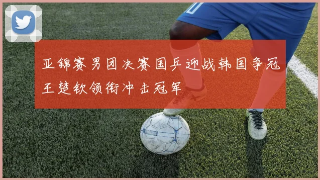 亚锦赛男团决赛国乒迎战韩国争冠王楚钦领衔冲击冠军