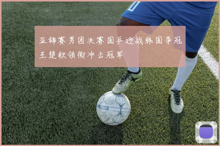 亚锦赛男团决赛国乒迎战韩国争冠王楚钦领衔冲击冠军