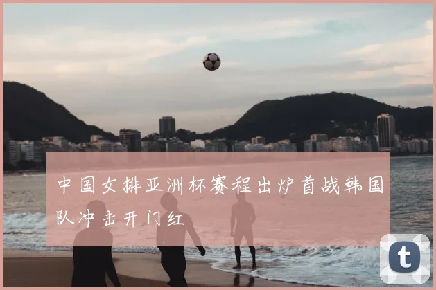 中国女排亚洲杯赛程出炉首战韩国队冲击开门红
