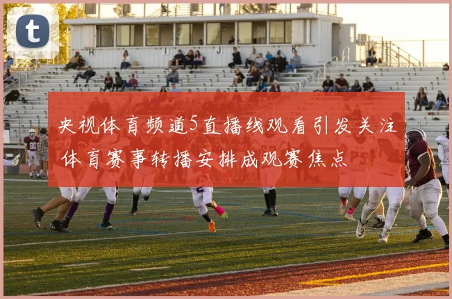 央视体育频道5直播线观看引发关注 体育赛事转播安排成观赛焦点