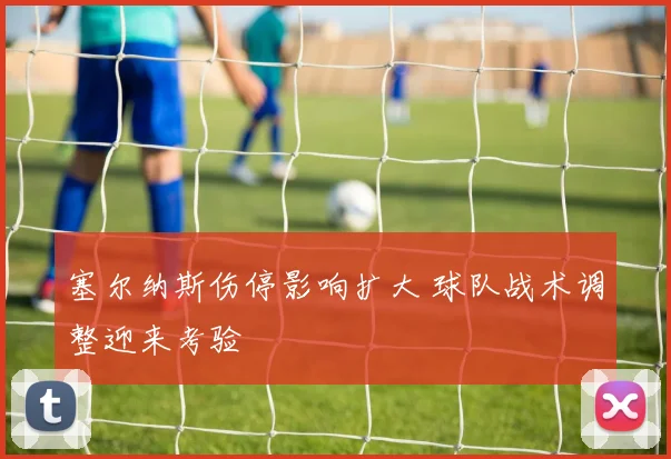 塞尔纳斯伤停影响扩大 球队战术调整迎来考验